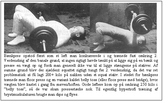 Tekstboks:     B&aelig;nkpres opstod f&oslash;rst som et l&oslash;ft man konkurrerede i og tr&aelig;nede fast omkring 2. Verdenskrig af den banale grund, at ingen rigtigt havde t&aelig;nkt p&aring; at ligge sig p&aring; en b&aelig;nk og presse en v&aelig;gt op og fordi man generelt ikke var til at ligge st&aelig;ngerne p&aring; stativer. Af samme grund blev der sj&aelig;ldent squattet rigtigt tungt f&oslash;r 2. verdenskrig, da det var ret problematisk at f&aring; lagt 200+ kilo p&aring; nakken uden et squat stativ. I stedet for b&aelig;nkpres tr&aelig;nede man floor press og en variant kaldet belly toss (eller floor press med bridge), hvor v&aelig;gten blev kastet i gang fra maven/hoften. Gode l&oslash;ftere kom op p&aring; omkring 250 kilo i &rdquo;belly toss&rdquo;, s&aring; de var skam pressest&aelig;rke nok. Til egentlig hypertrofi tr&aelig;ning af brystmuskulaturen brugte man dips og flyes.  
